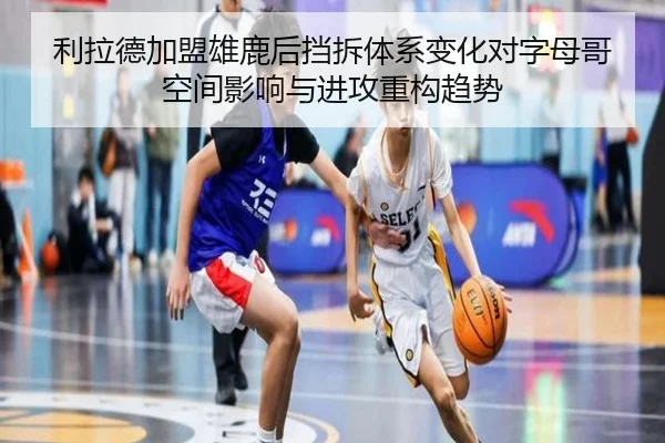 利拉德加盟雄鹿后挡拆体系变化对字母哥空间影响与进攻重构趋势