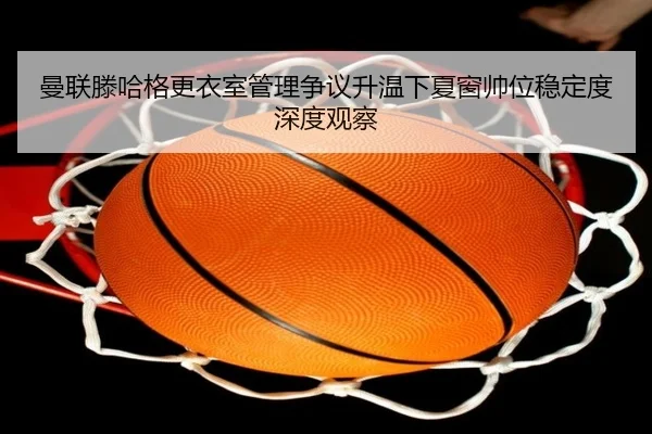 曼联滕哈格更衣室管理争议升温下夏窗帅位稳定度深度观察