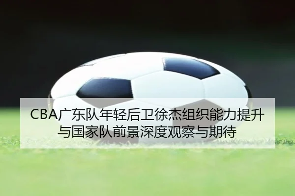 CBA广东队年轻后卫徐杰组织能力提升与国家队前景深度观察与期待