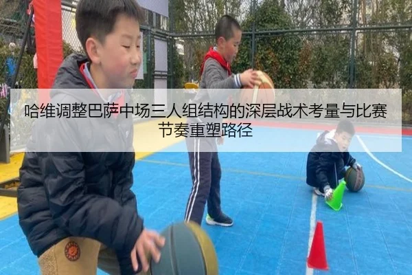 哈维调整巴萨中场三人组结构的深层战术考量与比赛节奏重塑路径